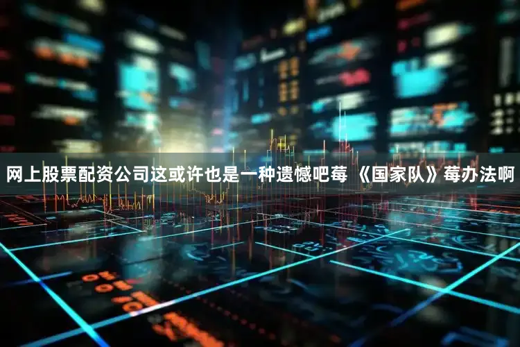 网上股票配资公司这或许也是一种遗憾吧莓 《国家队》莓办法啊
