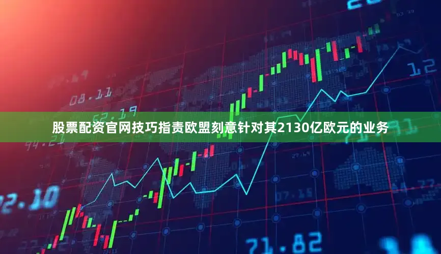 股票配资官网技巧指责欧盟刻意针对其2130亿欧元的业务