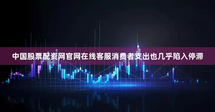 中国股票配资网官网在线客服消费者支出也几乎陷入停滞